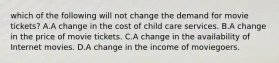 which of the following will not change the demand for movie tickets? A.A change in the cost of child care services. B.A change in the price of movie tickets. C.A change in the availability of Internet movies. D.A change in the income of moviegoers.