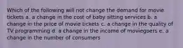 Which of the following will not change the demand for movie tickets a. a change in the cost of baby sitting services b. a change in the price of movie tickets c. a change in the quality of TV programming d. a change in the income of moviegoers e. a change in the number of consumers