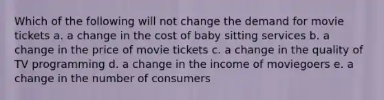 Which of the following will not change the demand for movie tickets a. a change in the cost of baby sitting services b. a change in the price of movie tickets c. a change in the quality of TV programming d. a change in the income of moviegoers e. a change in the number of consumers