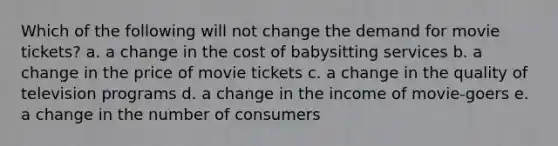 Which of the following will not change the demand for movie tickets? a. a change in the cost of babysitting services b. a change in the price of movie tickets c. a change in the quality of television programs d. a change in the income of movie-goers e. a change in the number of consumers