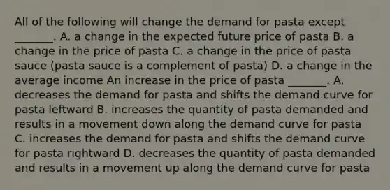 All of the following will change the demand for pasta except​ _______. A. a change in the expected future price of pasta B. a change in the price of pasta C. a change in the price of pasta sauce ​(pasta sauce is a complement of pasta​) D. a change in the average income An increase in the price of pasta ​_______. A. decreases the demand for pasta and shifts the demand curve for pasta leftward B. increases the quantity of pasta demanded and results in a movement down along the demand curve for pasta C. increases the demand for pasta and shifts the demand curve for pasta rightward D. decreases the quantity of pasta demanded and results in a movement up along the demand curve for pasta