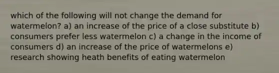 which of the following will not change the demand for watermelon? a) an increase of the price of a close substitute b) consumers prefer less watermelon c) a change in the income of consumers d) an increase of the price of watermelons e) research showing heath benefits of eating watermelon