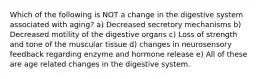 Which of the following is NOT a change in the digestive system associated with aging? a) Decreased secretory mechanisms b) Decreased motility of the digestive organs c) Loss of strength and tone of the muscular tissue d) changes in neurosensory feedback regarding enzyme and hormone release e) All of these are age related changes in the digestive system.