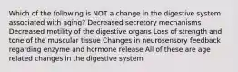 Which of the following is NOT a change in the digestive system associated with aging? Decreased secretory mechanisms Decreased motility of the digestive organs Loss of strength and tone of the muscular tissue Changes in neurosensory feedback regarding enzyme and hormone release All of these are age related changes in the digestive system