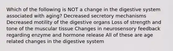 Which of the following is NOT a change in the digestive system associated with aging? Decreased secretory mechanisms Decreased motility of the digestive organs Loss of strength and tone of the muscular tissue Changes in neurosensory feedback regarding enzyme and hormone release All of these are age related changes in the digestive system