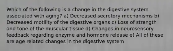 Which of the following is a change in the digestive system associated with aging? a) Decreased secretory mechanisms b) Decreased motility of the digestive organs c) Loss of strength and tone of the muscular tissue d) Changes in neurosensory feedback regarding enzyme and hormone release e) All of these are age related changes in the digestive system