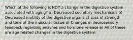 Which of the following is NOT a change in the digestive system associated with aging? a) Decreased secretory mechanisms b) Decreased motility of the digestive organs c) Loss of strength and tone of the muscular tissue d) Changes in neurosensory feedback regarding enzyme and hormone release e) All of these are age related changes in the digestive system.