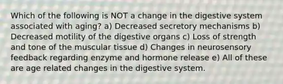 Which of the following is NOT a change in the digestive system associated with aging? a) Decreased secretory mechanisms b) Decreased motility of the digestive organs c) Loss of strength and tone of the muscular tissue d) Changes in neurosensory feedback regarding enzyme and hormone release e) All of these are age related changes in the digestive system.