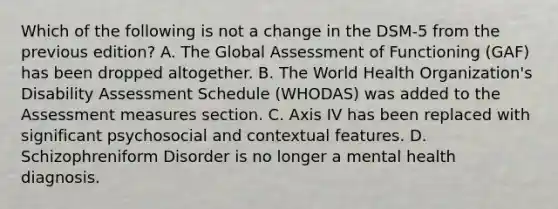 Which of the following is not a change in the DSM-5 from the previous edition? A. The Global Assessment of Functioning (GAF) has been dropped altogether. B. The World Health Organization's Disability Assessment Schedule (WHODAS) was added to the Assessment measures section. C. Axis IV has been replaced with significant psychosocial and contextual features. D. Schizophreniform Disorder is no longer a mental health diagnosis.