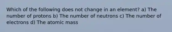 Which of the following does not change in an element? a) The number of protons b) The number of neutrons c) The number of electrons d) The atomic mass