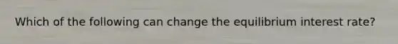 Which of the following can change the equilibrium interest rate?