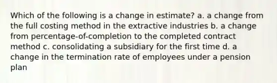 Which of the following is a change in estimate? a. a change from the full costing method in the extractive industries b. a change from percentage-of-completion to the completed contract method c. consolidating a subsidiary for the first time d. a change in the termination rate of employees under a pension plan