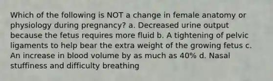 Which of the following is NOT a change in female anatomy or physiology during pregnancy? a. Decreased urine output because the fetus requires more fluid b. A tightening of pelvic ligaments to help bear the extra weight of the growing fetus c. An increase in blood volume by as much as 40% d. Nasal stuffiness and difficulty breathing