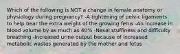 Which of the following is NOT a change in female anatomy or physiology during pregnancy? -A tightening of pelvic ligaments to help bear the extra weight of the growing fetus -An increase in blood volume by as much as 40% -Nasal stuffiness and difficulty breathing -Increased urine output because of increased metabolic wastes generated by the mother and fetus