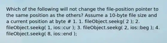 Which of the following will not change the file-position pointer to the same position as the others? Assume a 10-byte file size and a current position at byte # 1. 1. fileObject.seekg( 2 ); 2. fileObject.seekg( 1, ios::cur ); 3. fileObject.seekg( 2, ios::beg ); 4. fileObject.seekg( 8, ios::end );