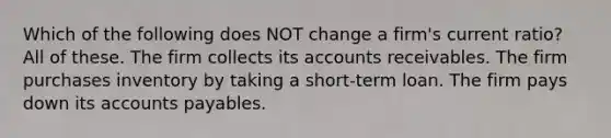 Which of the following does NOT change a firm's current ratio? All of these. The firm collects its accounts receivables. The firm purchases inventory by taking a short-term loan. The firm pays down its accounts payables.