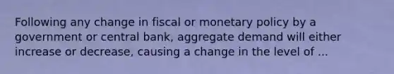 Following any change in fiscal or monetary policy by a government or central bank, aggregate demand will either increase or decrease, causing a change in the level of ...