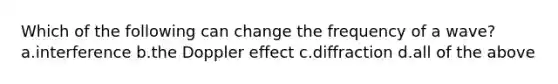 Which of the following can change the frequency of a wave? a.interference b.the Doppler effect c.diffraction d.all of the above