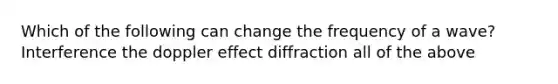 Which of the following can change the frequency of a wave? Interference the doppler effect diffraction all of the above