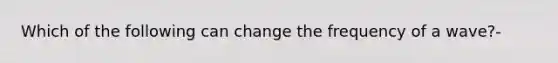 Which of the following can change the frequency of a wave?-