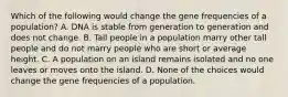 Which of the following would change the gene frequencies of a population? A. DNA is stable from generation to generation and does not change. B. Tall people in a population marry other tall people and do not marry people who are short or average height. C. A population on an island remains isolated and no one leaves or moves onto the island. D. None of the choices would change the gene frequencies of a population.