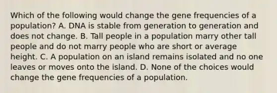 Which of the following would change the gene frequencies of a population? A. DNA is stable from generation to generation and does not change. B. Tall people in a population marry other tall people and do not marry people who are short or average height. C. A population on an island remains isolated and no one leaves or moves onto the island. D. None of the choices would change the gene frequencies of a population.