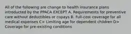 All of the following are change to health insurance plans introducted by the PPACA EXCEPT A. Requirements for preventive care without deductibles or copays B. Full-cost coverage for all medical expenses C> Limiting age for dependent children D> Coverage for pre-existing conditions