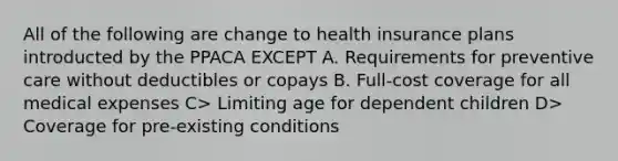 All of the following are change to health insurance plans introducted by the PPACA EXCEPT A. Requirements for preventive care without deductibles or copays B. Full-cost coverage for all medical expenses C> Limiting age for dependent children D> Coverage for pre-existing conditions