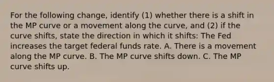 For the following​ change, identify​ (1) whether there is a shift in the MP curve or a movement along the​ curve, and​ (2) if the curve​ shifts, state the direction in which it​ shifts: The Fed increases the target federal funds rate. A. There is a movement along the MP curve. B. The MP curve shifts down. C. The MP curve shifts up.