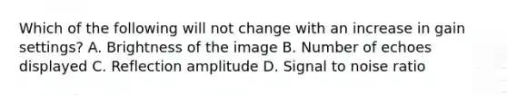 Which of the following will not change with an increase in gain settings? A. Brightness of the image B. Number of echoes displayed C. Reflection amplitude D. Signal to noise ratio