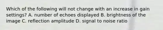 Which of the following will not change with an increase in gain settings? A. number of echoes displayed B. brightness of the image C. reflection amplitude D. signal to noise ratio