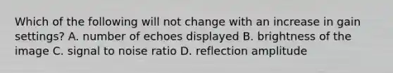 Which of the following will not change with an increase in gain settings? A. number of echoes displayed B. brightness of the image C. signal to noise ratio D. reflection amplitude