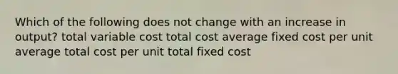 Which of the following does not change with an increase in output? total variable cost total cost average fixed cost per unit average total cost per unit total fixed cost