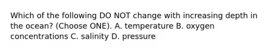 Which of the following DO NOT change with increasing depth in the ocean? (Choose ONE). A. temperature B. oxygen concentrations C. salinity D. pressure