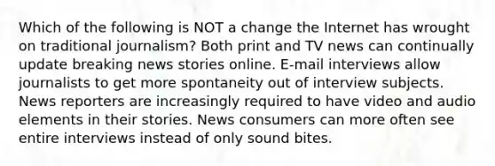 Which of the following is NOT a change the Internet has wrought on traditional journalism? Both print and TV news can continually update breaking news stories online. E-mail interviews allow journalists to get more spontaneity out of interview subjects. News reporters are increasingly required to have video and audio elements in their stories. News consumers can more often see entire interviews instead of only sound bites.