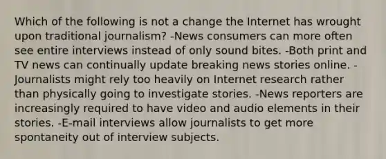 Which of the following is not a change the Internet has wrought upon traditional journalism? -News consumers can more often see entire interviews instead of only sound bites. -Both print and TV news can continually update breaking news stories online. -Journalists might rely too heavily on Internet research rather than physically going to investigate stories. -News reporters are increasingly required to have video and audio elements in their stories. -E-mail interviews allow journalists to get more spontaneity out of interview subjects.