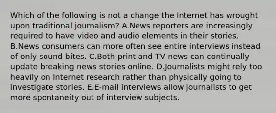 Which of the following is not a change the Internet has wrought upon traditional journalism? A.News reporters are increasingly required to have video and audio elements in their stories. B.News consumers can more often see entire interviews instead of only sound bites. C.Both print and TV news can continually update breaking news stories online. D.Journalists might rely too heavily on Internet research rather than physically going to investigate stories. E.E-mail interviews allow journalists to get more spontaneity out of interview subjects.