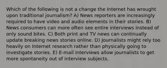 Which of the following is not a change the Internet has wrought upon traditional journalism? A) News reporters are increasingly required to have video and audio elements in their stories. B) News consumers can more often see entire interviews instead of only sound bites. C) Both print and TV news can continually update breaking news stories online. D) Journalists might rely too heavily on Internet research rather than physically going to investigate stories. E) E-mail interviews allow journalists to get more spontaneity out of interview subjects.