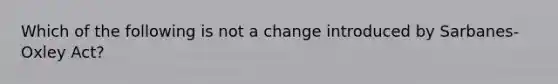 Which of the following is not a change introduced by Sarbanes- Oxley Act?