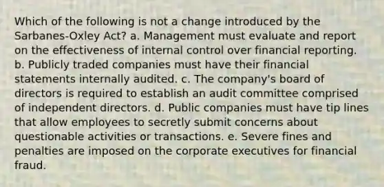 Which of the following is not a change introduced by the Sarbanes-Oxley Act? a. Management must evaluate and report on the effectiveness of <a href='https://www.questionai.com/knowledge/kjj42owoAP-internal-control' class='anchor-knowledge'>internal control</a> over financial reporting. b. Publicly traded companies must have their <a href='https://www.questionai.com/knowledge/kFBJaQCz4b-financial-statements' class='anchor-knowledge'>financial statements</a> internally audited. c. The company's board of directors is required to establish an audit committee comprised of independent directors. d. Public companies must have tip lines that allow employees to secretly submit concerns about questionable activities or transactions. e. Severe fines and penalties are imposed on the corporate executives for financial fraud.