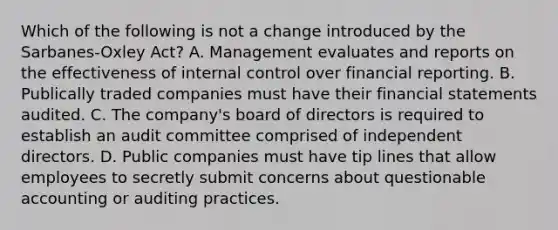 Which of the following is not a change introduced by the Sarbanes-Oxley Act? A. Management evaluates and reports on the effectiveness of internal control over financial reporting. B. Publically traded companies must have their financial statements audited. C. The company's board of directors is required to establish an audit committee comprised of independent directors. D. Public companies must have tip lines that allow employees to secretly submit concerns about questionable accounting or auditing practices.