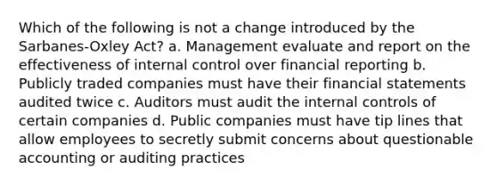 Which of the following is not a change introduced by the Sarbanes-Oxley Act? a. Management evaluate and report on the effectiveness of internal control over financial reporting b. Publicly traded companies must have their financial statements audited twice c. Auditors must audit the internal controls of certain companies d. Public companies must have tip lines that allow employees to secretly submit concerns about questionable accounting or auditing practices