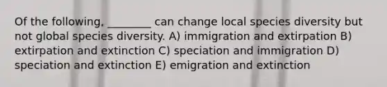 Of the following, ________ can change local species diversity but not global species diversity. A) immigration and extirpation B) extirpation and extinction C) speciation and immigration D) speciation and extinction E) emigration and extinction