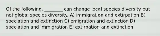 Of the following, ________ can change local species diversity but not global species diversity. A) immigration and extirpation B) speciation and extinction C) emigration and extinction D) speciation and immigration E) extirpation and extinction