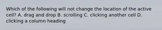 Which of the following will not change the location of the active cell? A. drag and drop B. scrolling C. clicking another cell D. clicking a column heading