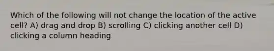 Which of the following will not change the location of the active cell? A) drag and drop B) scrolling C) clicking another cell D) clicking a column heading