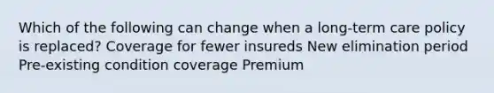 Which of the following can change when a long-term care policy is replaced? Coverage for fewer insureds New elimination period Pre-existing condition coverage Premium