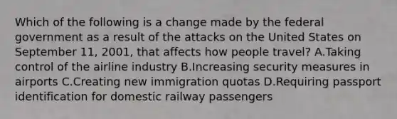 Which of the following is a change made by the federal government as a result of the attacks on the United States on September 11, 2001, that affects how people travel? A.Taking control of the airline industry B.Increasing security measures in airports C.Creating new immigration quotas D.Requiring passport identification for domestic railway passengers