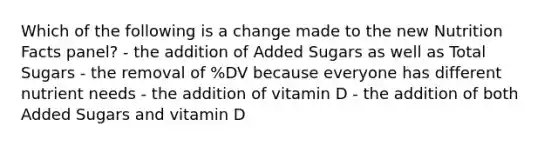 Which of the following is a change made to the new Nutrition Facts panel? - the addition of Added Sugars as well as Total Sugars - the removal of %DV because everyone has different nutrient needs - the addition of vitamin D - the addition of both Added Sugars and vitamin D