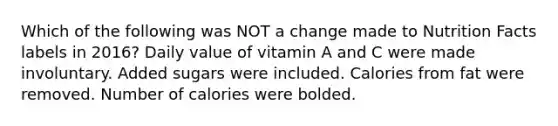 Which of the following was NOT a change made to Nutrition Facts labels in 2016? Daily value of vitamin A and C were made involuntary. Added sugars were included. Calories from fat were removed. Number of calories were bolded.